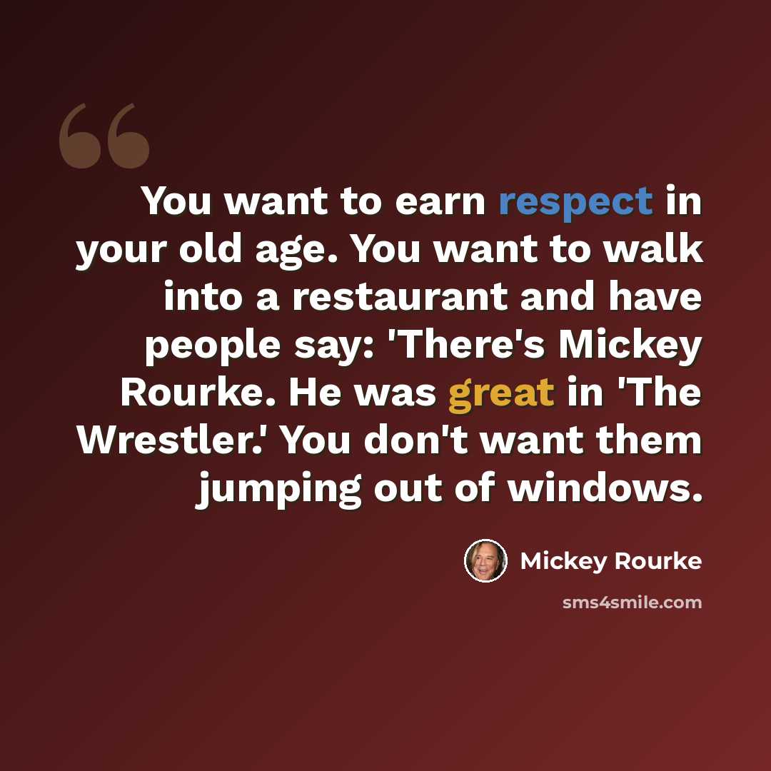 “You want to earn respect in your old age. You want to walk into a restaurant and have people say: 'There's Mickey Rourke. He was great in 'The Wrestler.' You don't want them jumping out of windows.” quote by Mickey Rourke