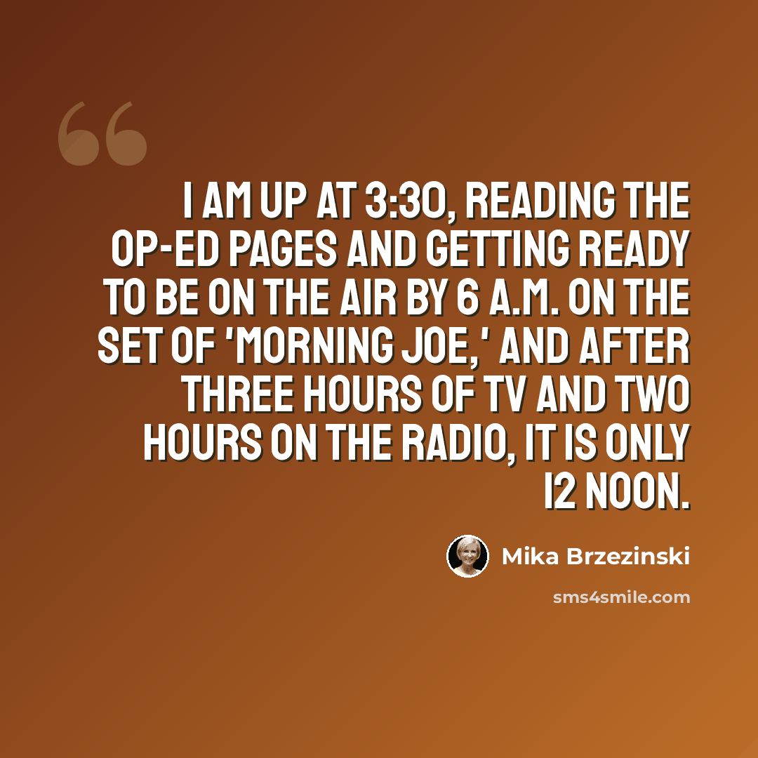 “I am up at 3:30, reading the op-ed pages and getting ready to be on the air by 6 A.M. on the set of 'Morning Joe,' and after three hours of TV and two hours on the radio, it is only 12 noon.” quote by Mika Brzezinski
