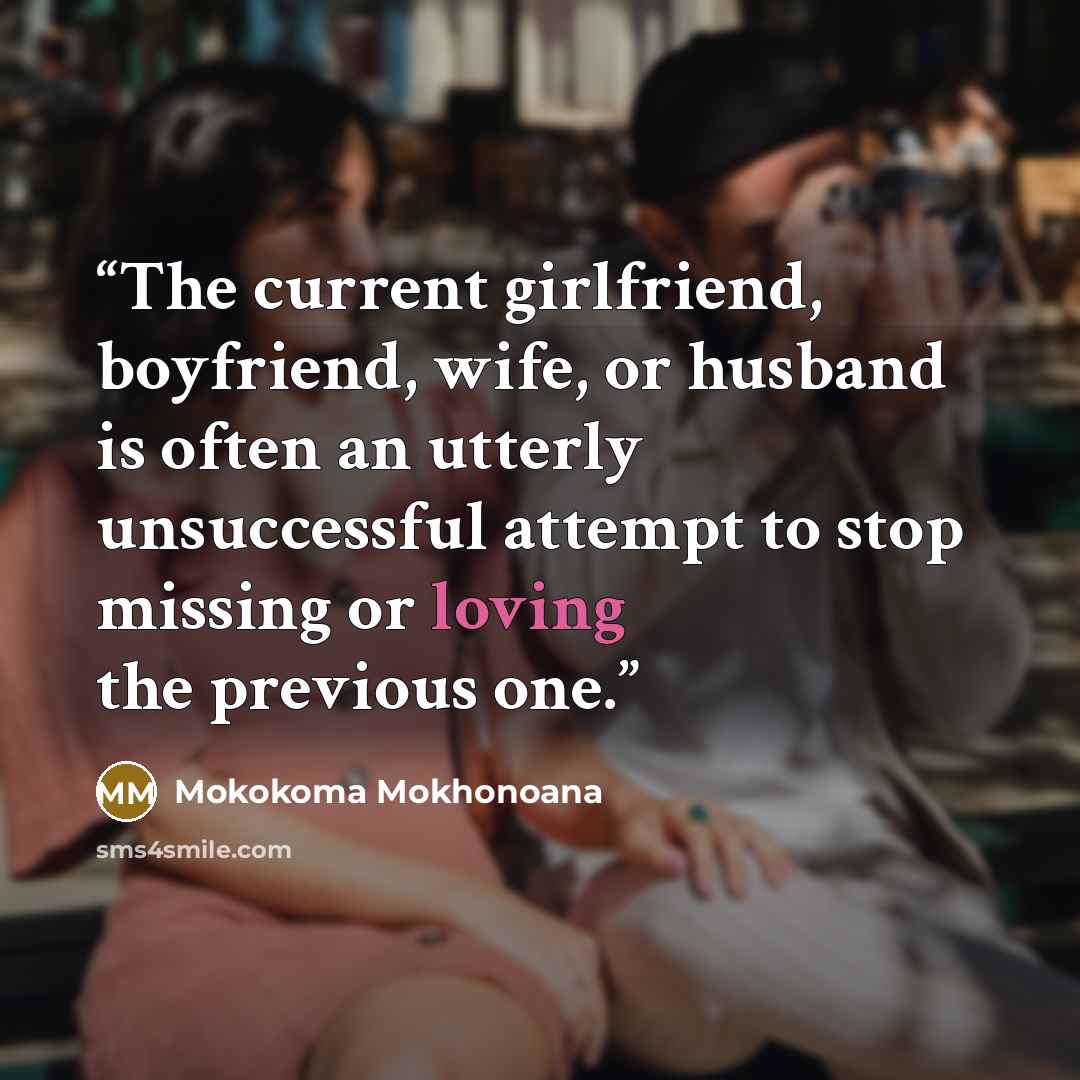 “The current girlfriend, boyfriend, wife, or husband is often an utterly unsuccessful attempt to stop missing or loving the previous one.” quote by Mokokoma Mokhonoana