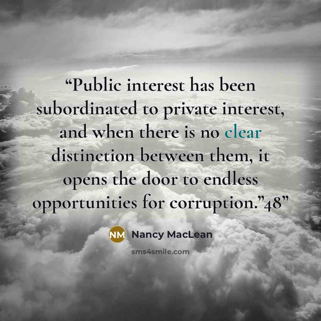 “Public interest has been subordinated to private interest, and when there is no clear distinction between them, it opens the door to endless opportunities for corruption.”48” quote by Nancy MacLean