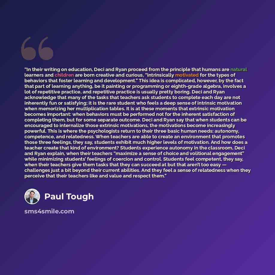 “In their writing on education, Deci and Ryan proceed from the principle that humans are natural learners and children are born creative and curious, “intrinsically motivated for the types of behaviors that foster learning and development.” This idea is complicated, however, by the fact that part…” quote by Paul Tough