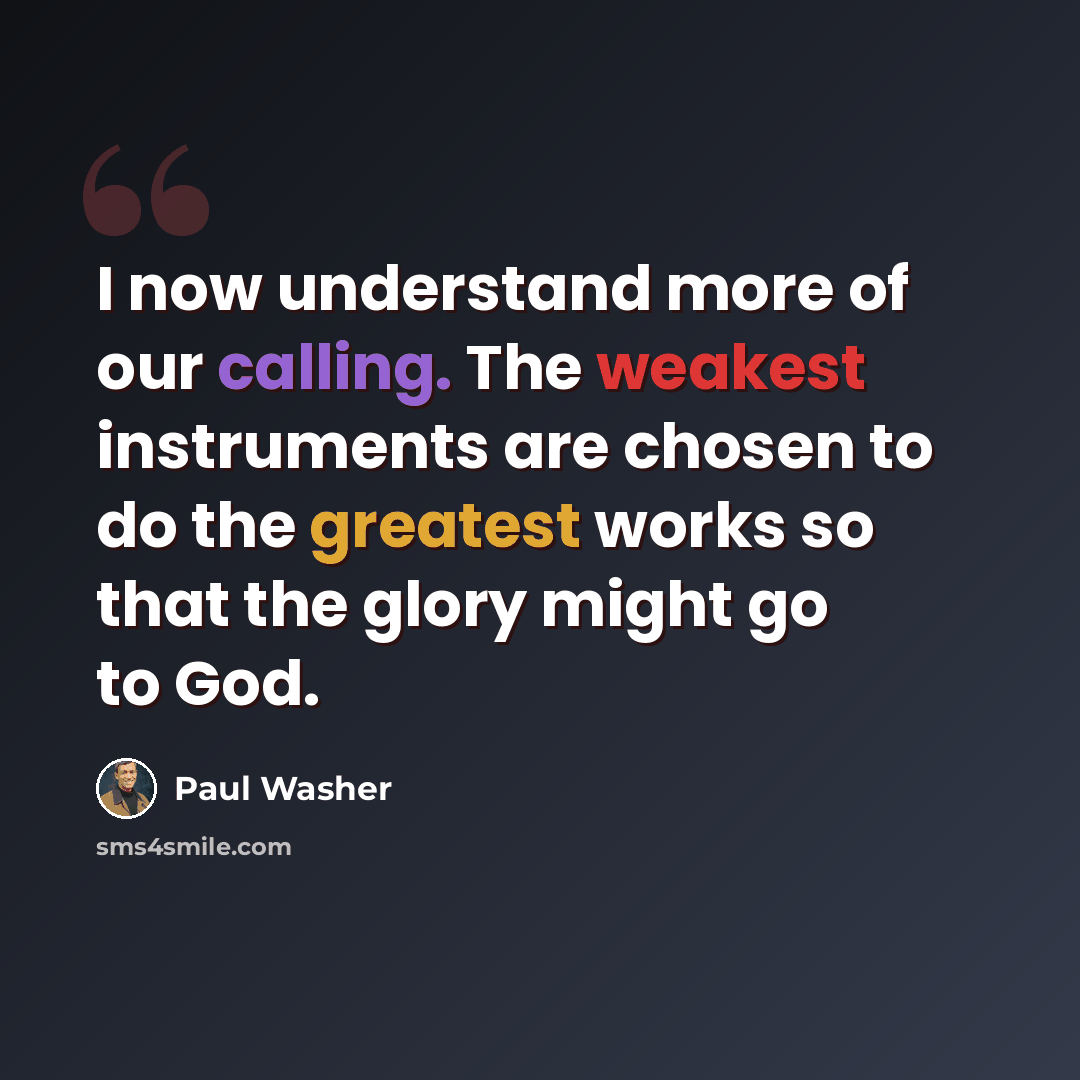 “I now understand more of our calling. The weakest instruments are chosen to do the greatest works so that the glory might go to God.” quote by Paul Washer