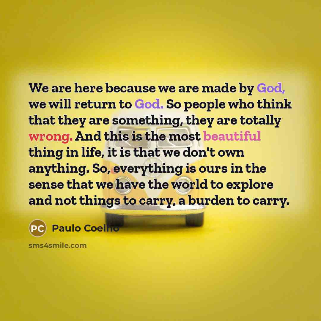 “We are here because we are made by God, we will return to God. So people who think that they are something, they are totally wrong. And this is the most beautiful thing in life, it is that we don't own anything. So, everything is ours in the sense that we have the world to explore and not things…” quote by Paulo Coelho