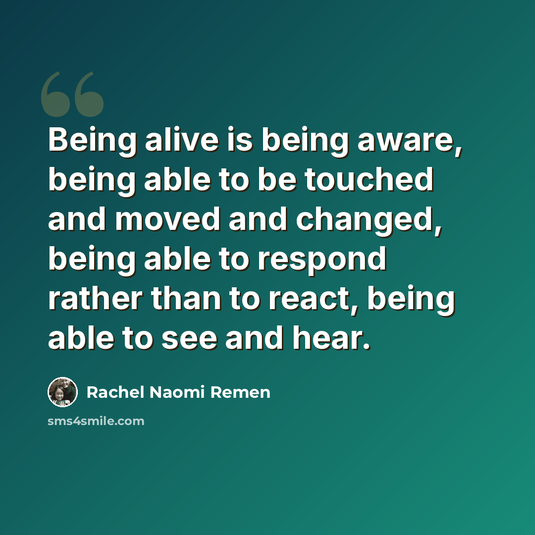 “Being alive is being aware, being able to be touched and moved and changed, being able to respond rather than to react, being able to see and hear.” quote by Rachel Naomi Remen