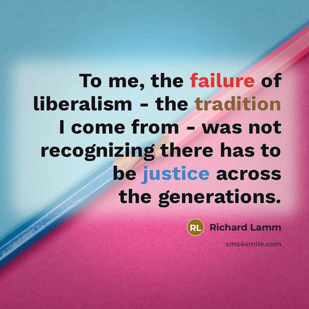 “To me, the failure of liberalism - the tradition I come from - was not recognizing there has to be justice across the generations.” quote by Richard Lamm