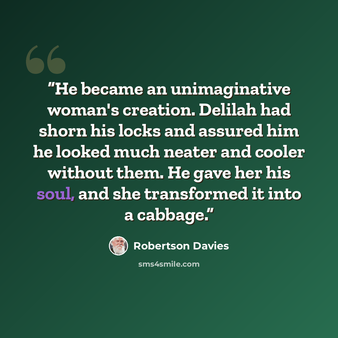 “He became an unimaginative woman's creation. Delilah had shorn his locks and assured him he looked much neater and cooler without them. He gave her his soul, and she transformed it into a cabbage.” quote by Robertson Davies