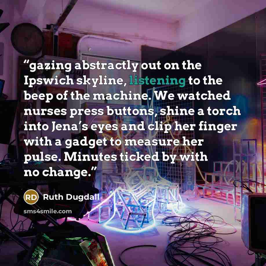 “gazing abstractly out on the Ipswich skyline, listening to the beep of the machine. We watched nurses press buttons, shine a torch into Jena’s eyes and clip her finger with a gadget to measure her pulse. Minutes ticked by with no change.” quote by Ruth Dugdall