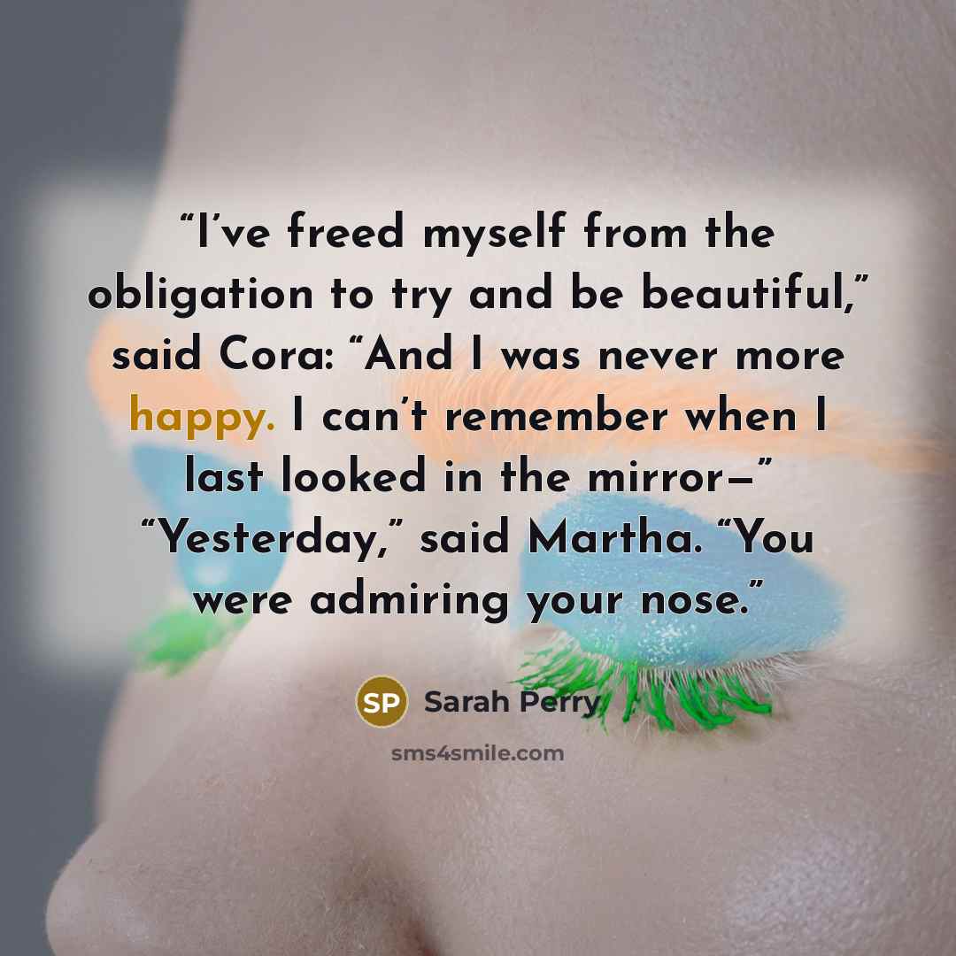 “I’ve freed myself from the obligation to try and be beautiful,” said Cora: “And I was never more happy. I can’t remember when I last looked in the mirror—” “Yesterday,” said Martha. “You were admiring your nose.” quote by Sarah Perry