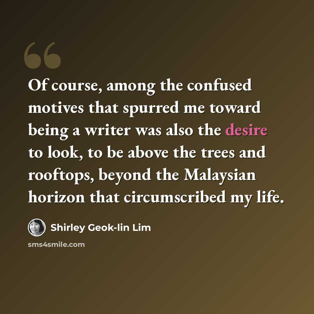 “Of course, among the confused motives that spurred me toward being a writer was also the desire to look, to be above the trees and rooftops, beyond the Malaysian horizon that circumscribed my life.” quote by Shirley Geok-lin Lim