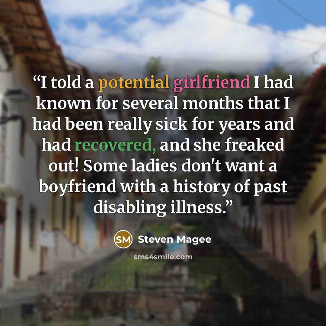 “I told a potential girlfriend I had known for several months that I had been really sick for years and had recovered, and she freaked out! Some ladies don't want a boyfriend with a history of past disabling illness.” quote by Steven Magee