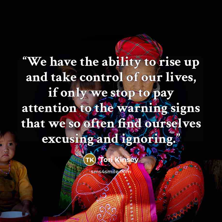 “We have the ability to rise up and take control of our lives, if only we stop to pay attention to the warning signs that we so often find ourselves excusing and ignoring.” quote by Tori Kinsey