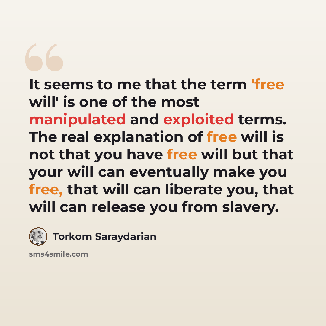 “It seems to me that the term 'free will' is one of the most manipulated and exploited terms. The real explanation of free will is not that you have free will but that your will can eventually make you free, that will can liberate you, that will can release you from slavery.” quote by Torkom Saraydarian