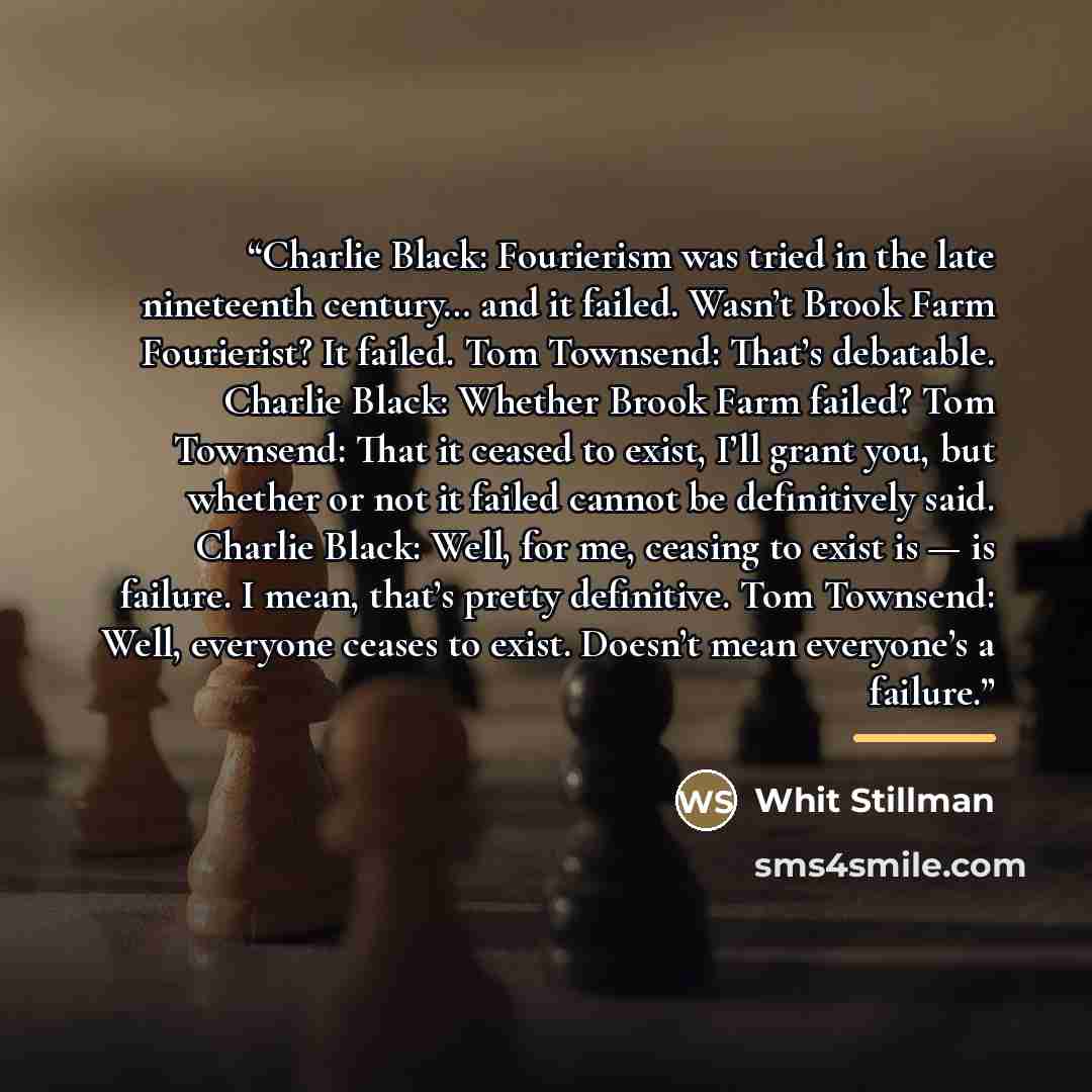 “Charlie Black: Fourierism was tried in the late nineteenth century… and it failed. Wasn’t Brook Farm Fourierist? It failed. Tom Townsend: That’s debatable. Charlie Black: Whether Brook Farm failed? Tom Townsend: That it ceased to exist, I’ll grant you, but whether or not it failed cannot be…” quote by Whit Stillman