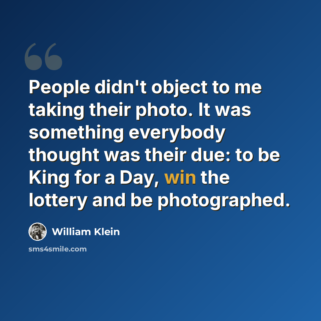 “People didn't object to me taking their photo. It was something everybody thought was their due: to be King for a Day, win the lottery and be photographed.” quote by William Klein