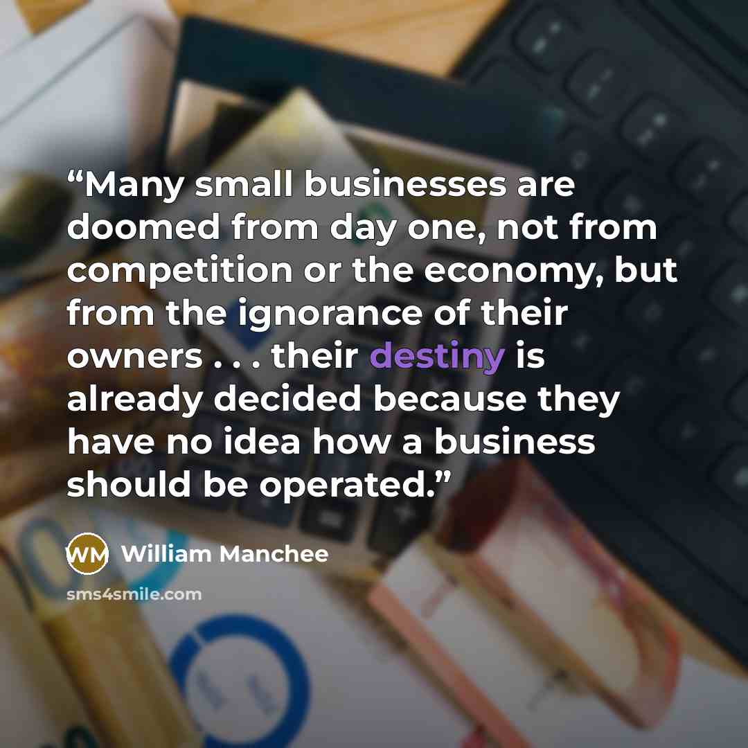 “Many small businesses are doomed from day one, not from competition or the economy, but from the ignorance of their owners . . . their destiny is already decided because they have no idea how a business should be operated.” quote by William Manchee