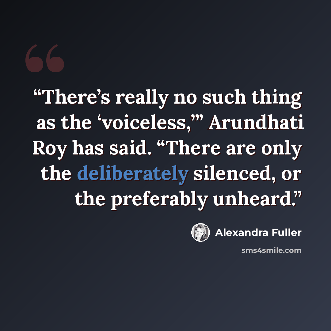 “There’s really no such thing as the ‘voiceless,’” Arundhati Roy has said. “There are only the deliberately silenced, or the preferably unheard.” quote by Alexandra Fuller
