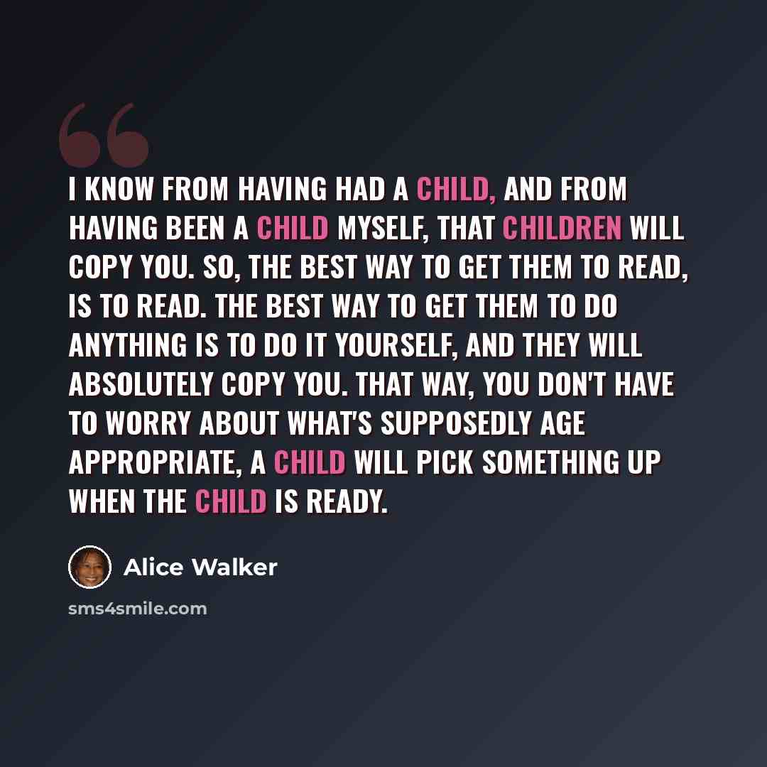 “I know from having had a child, and from having been a child myself, that children will copy you. So, the best way to get them to read, is to read. The best way to get them to do anything is to do it yourself, and they will absolutely copy you. That way, you don't have to worry about what's…” quote by Alice Walker