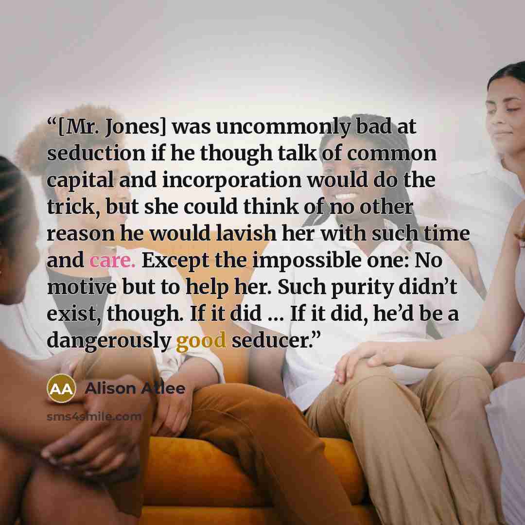 “[Mr. Jones] was uncommonly bad at seduction if he though talk of common capital and incorporation would do the trick, but she could think of no other reason he would lavish her with such time and care. Except the impossible one: No motive but to help her. Such purity didn’t exist, though. If it…” quote by Alison Atlee