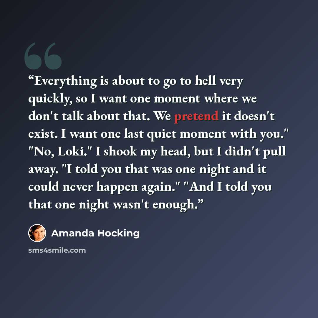 “Everything is about to go to hell very quickly, so I want one moment where we don't talk about that. We pretend it doesn't exist. I want one last quiet moment with you." "No, Loki." I shook my head, but I didn't pull away. "I told you that was one night and it could never happen again." "And I…” quote by Amanda Hocking