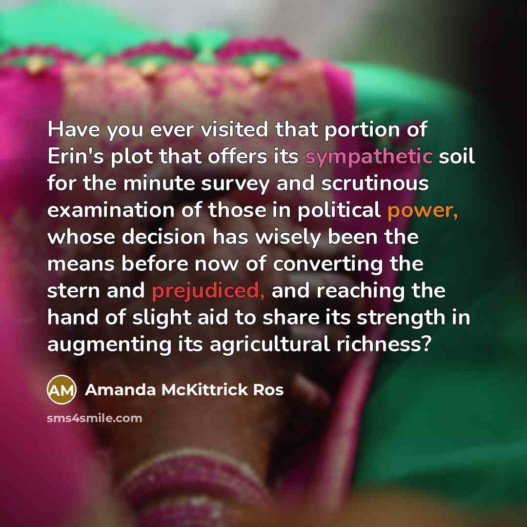 “Have you ever visited that portion of Erin's plot that offers its sympathetic soil for the minute survey and scrutinous examination of those in political power, whose decision has wisely been the means before now of converting the stern and prejudiced, and reaching the hand of slight aid to share…” quote by Amanda McKittrick Ros