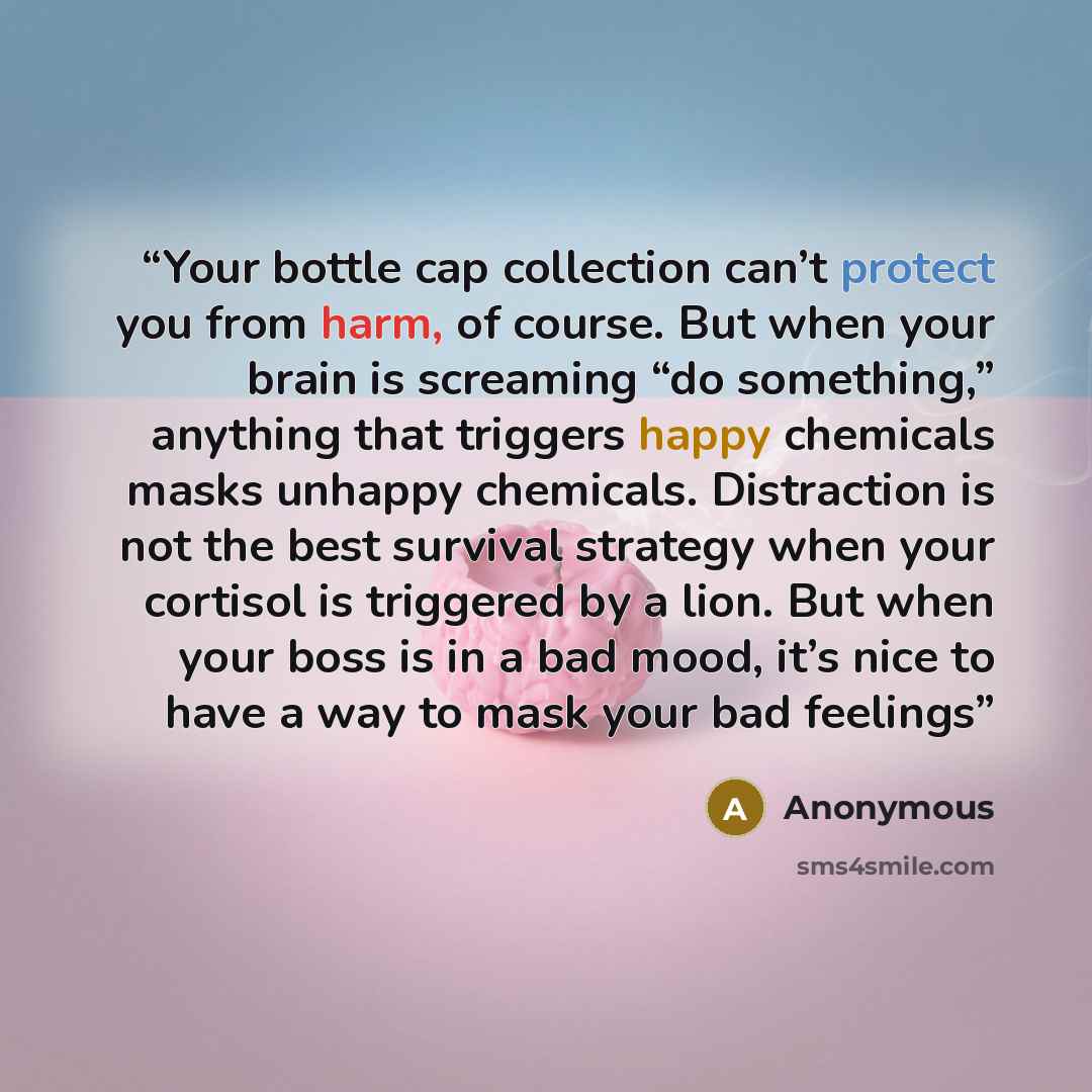 “Your bottle cap collection can’t protect you from harm, of course. But when your brain is screaming “do something,” anything that triggers happy chemicals masks unhappy chemicals. Distraction is not the best survival strategy when your cortisol is triggered by a lion. But when your boss is in a…” quote by Anonymous