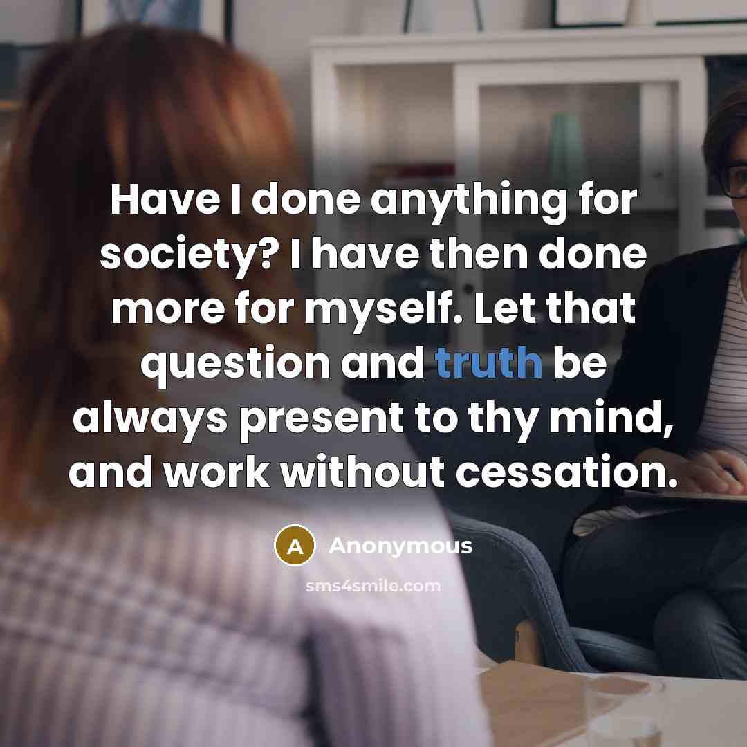 “Have I done anything for society? I have then done more for myself. Let that question and truth be always present to thy mind, and work without cessation.” quote by Anonymous