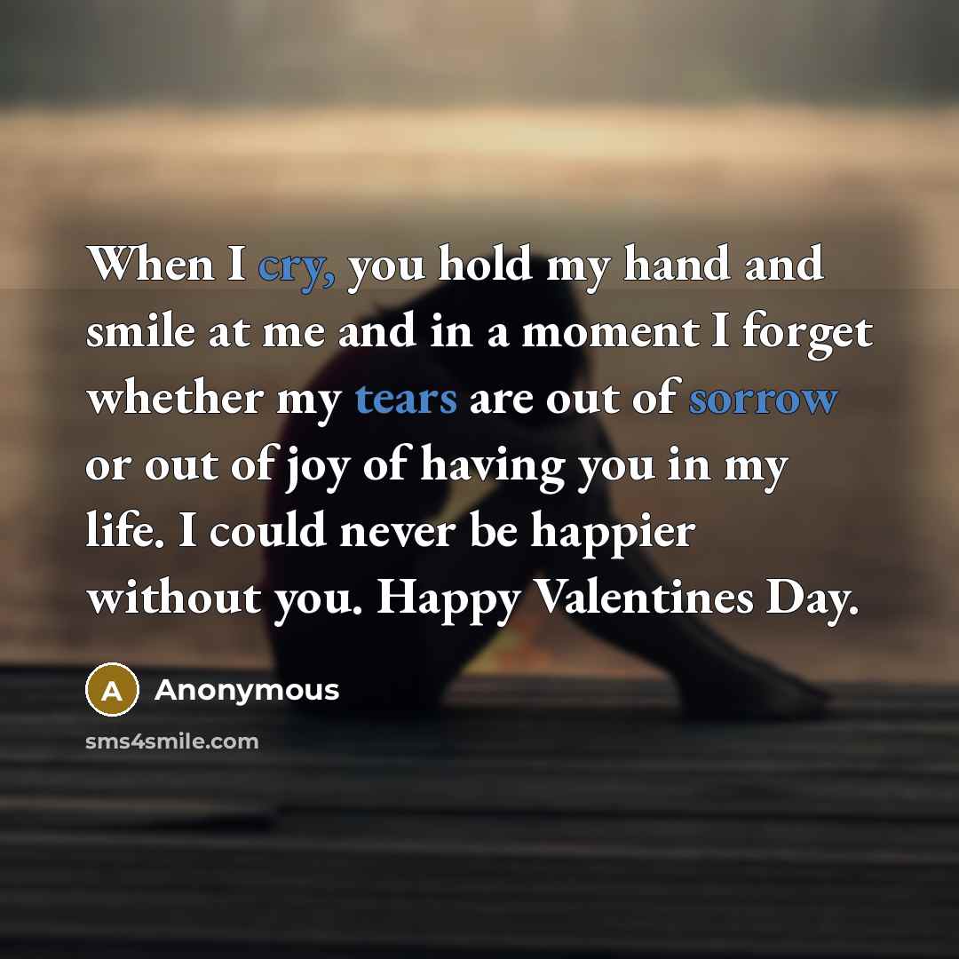 “When I cry, you hold my hand and smile at me and in a moment I forget whether my tears are out of sorrow or out of joy of having you in my life. I could never be happier without you. Happy Valentines Day.” quote by Anonymous