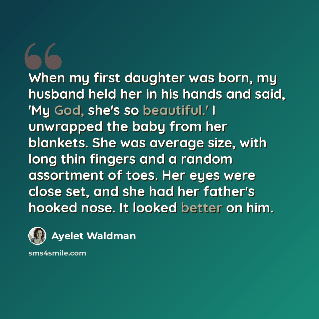 “When my first daughter was born, my husband held her in his hands and said, 'My God, she's so beautiful.' I unwrapped the baby from her blankets. She was average size, with long thin fingers and a random assortment of toes. Her eyes were close set, and she had her father's hooked nose. It looked…” quote by Ayelet Waldman
