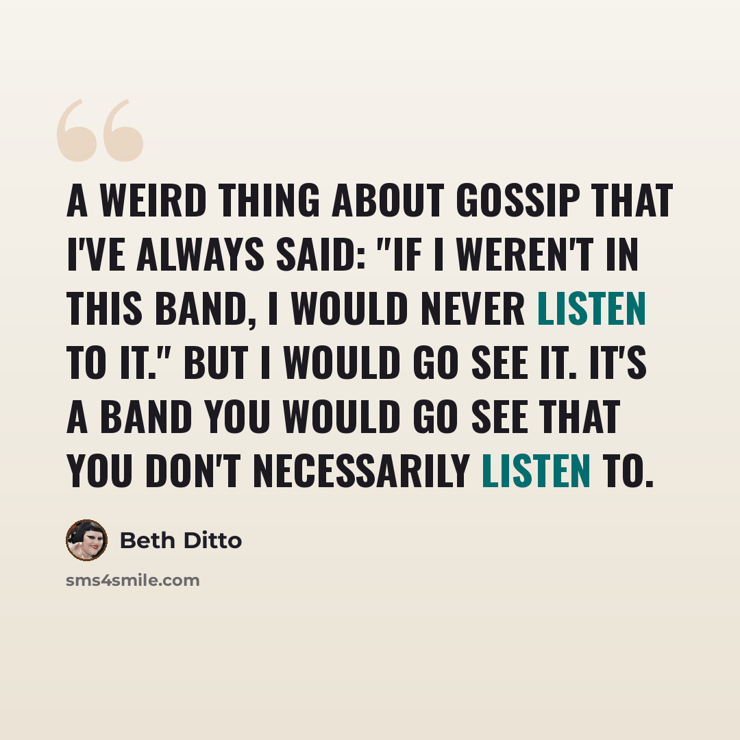 “A weird thing about Gossip that I've always said: "If I weren't in this band, I would never listen to it." But I would go see it. It's a band you would go see that you don't necessarily listen to.” quote by Beth Ditto