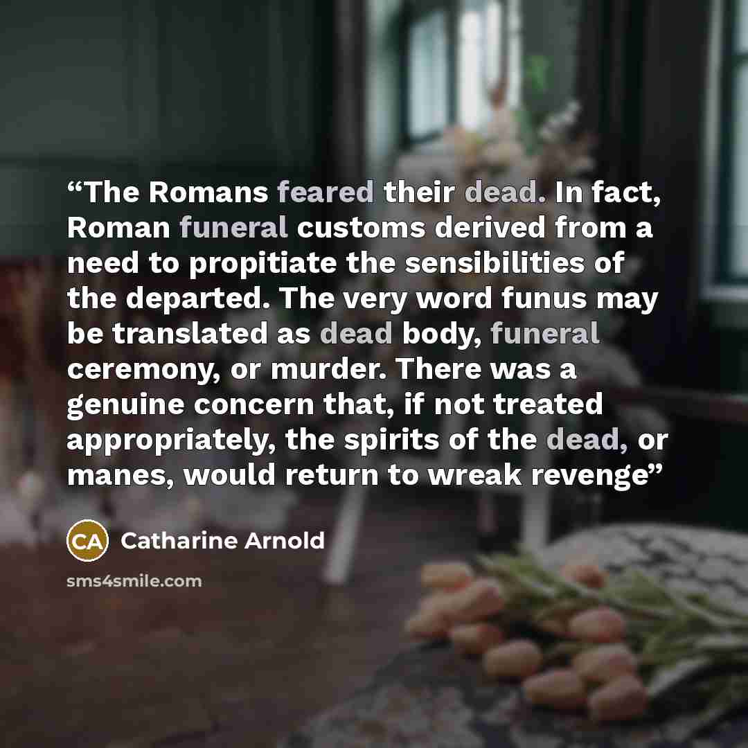 “The Romans feared their dead. In fact, Roman funeral customs derived from a need to propitiate the sensibilities of the departed. The very word funus may be translated as dead body, funeral ceremony, or murder. There was a genuine concern that, if not treated appropriately, the spirits of the…” quote by Catharine Arnold