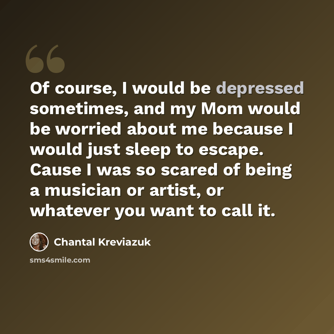 “Of course, I would be depressed sometimes, and my Mom would be worried about me because I would just sleep to escape. Cause I was so scared of being a musician or artist, or whatever you want to call it.” quote by Chantal Kreviazuk