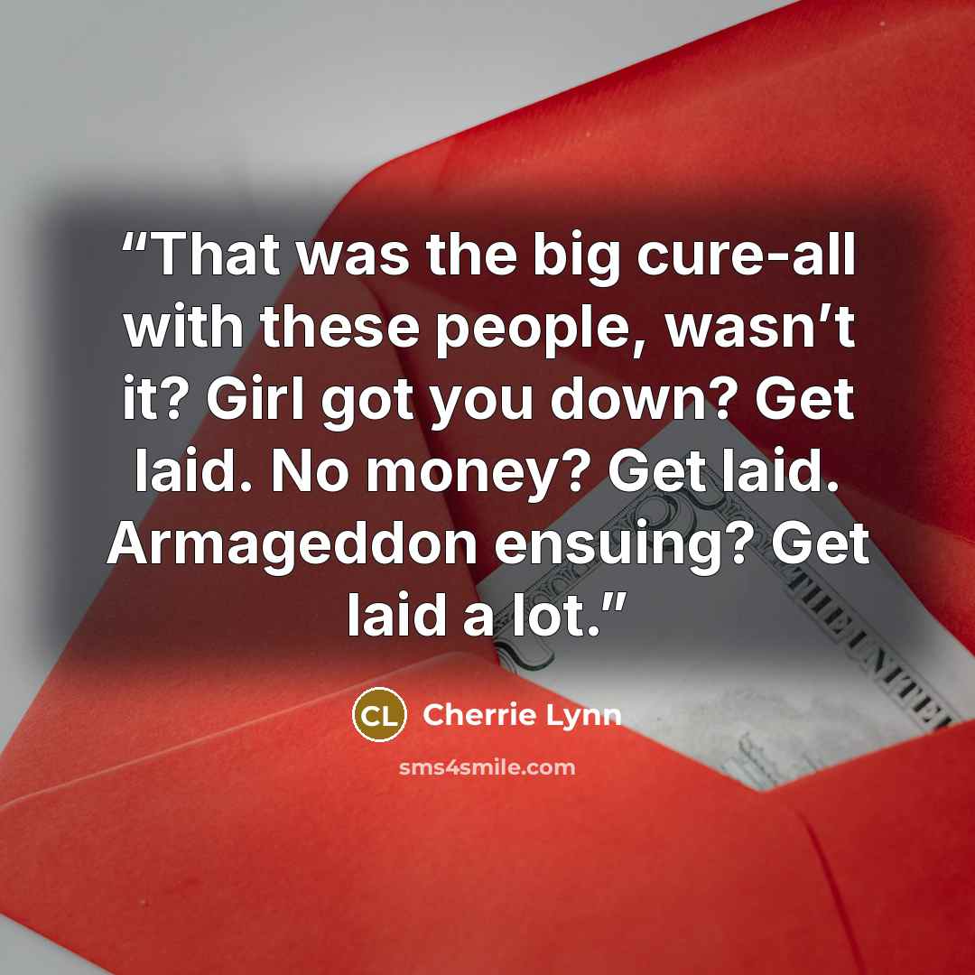 “That was the big cure-all with these people, wasn’t it? Girl got you down? Get laid. No money? Get laid. Armageddon ensuing? Get laid a lot.” quote by Cherrie Lynn