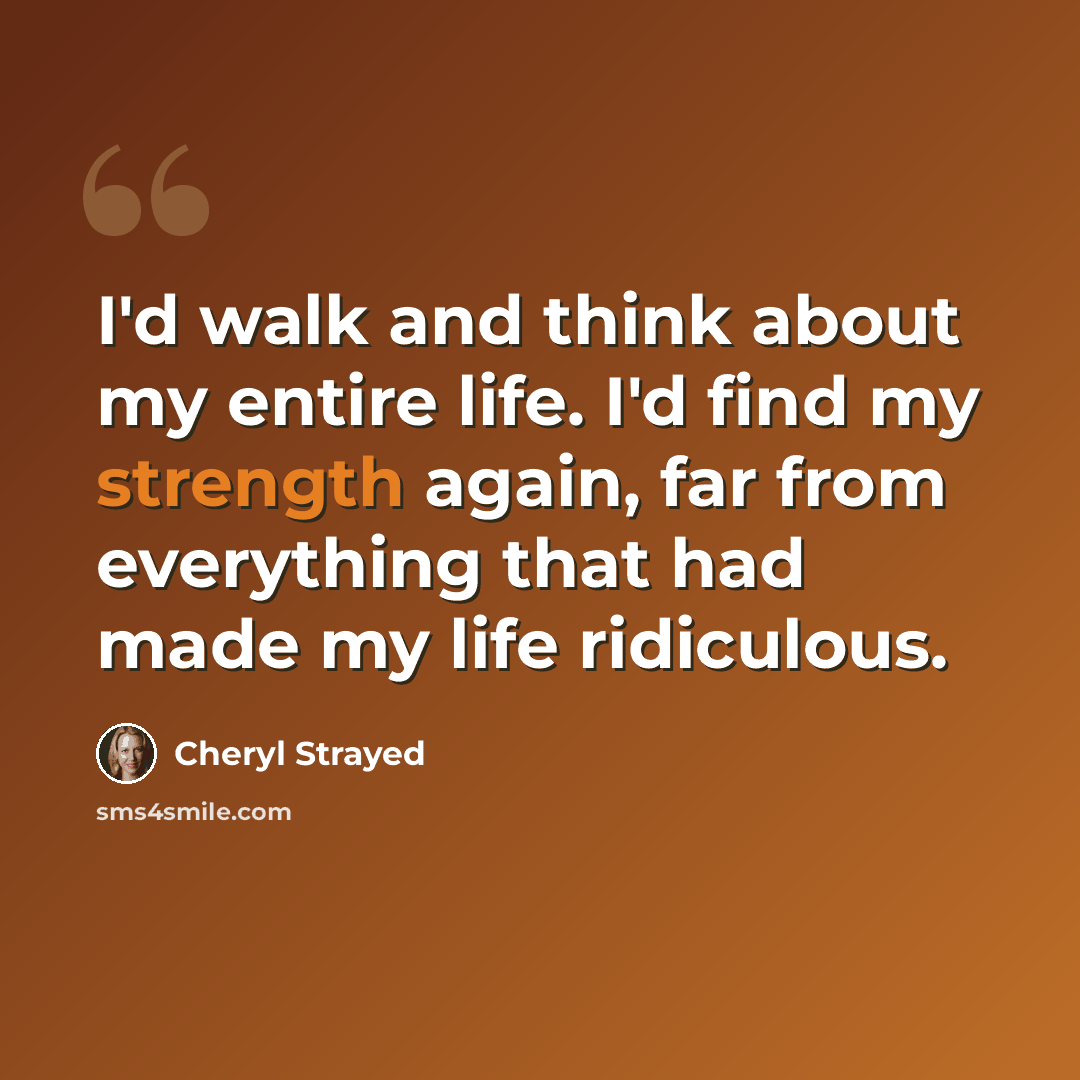 “I'd walk and think about my entire life. I'd find my strength again, far from everything that had made my life ridiculous.” quote by Cheryl Strayed