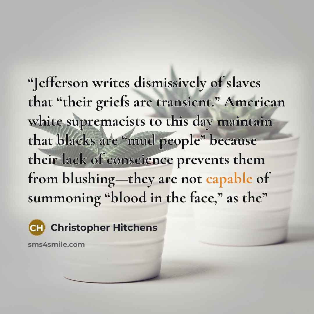 “Jefferson writes dismissively of slaves that “their griefs are transient.” American white supremacists to this day maintain that blacks are “mud people” because their lack of conscience prevents them from blushing—they are not capable of summoning “blood in the face,” as the” quote by Christopher Hitchens