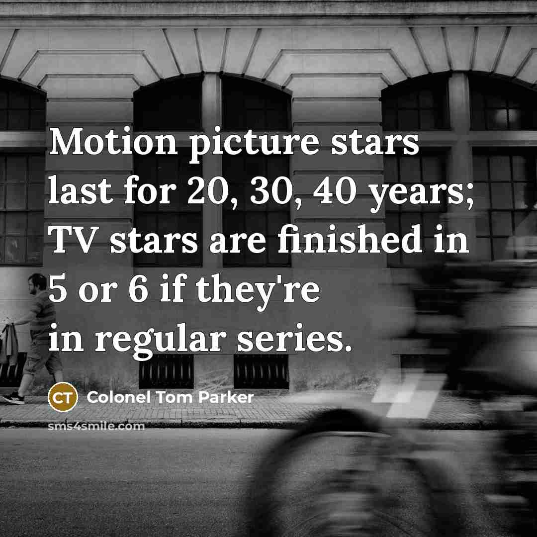 “Motion picture stars last for 20, 30, 40 years; TV stars are finished in 5 or 6 if they're in regular series.” quote by Colonel Tom Parker