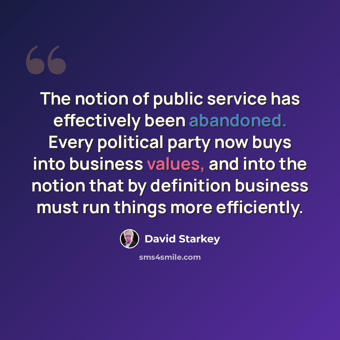 “The notion of public service has effectively been abandoned. Every political party now buys into business values, and into the notion that by definition business must run things more efficiently.” quote by David Starkey