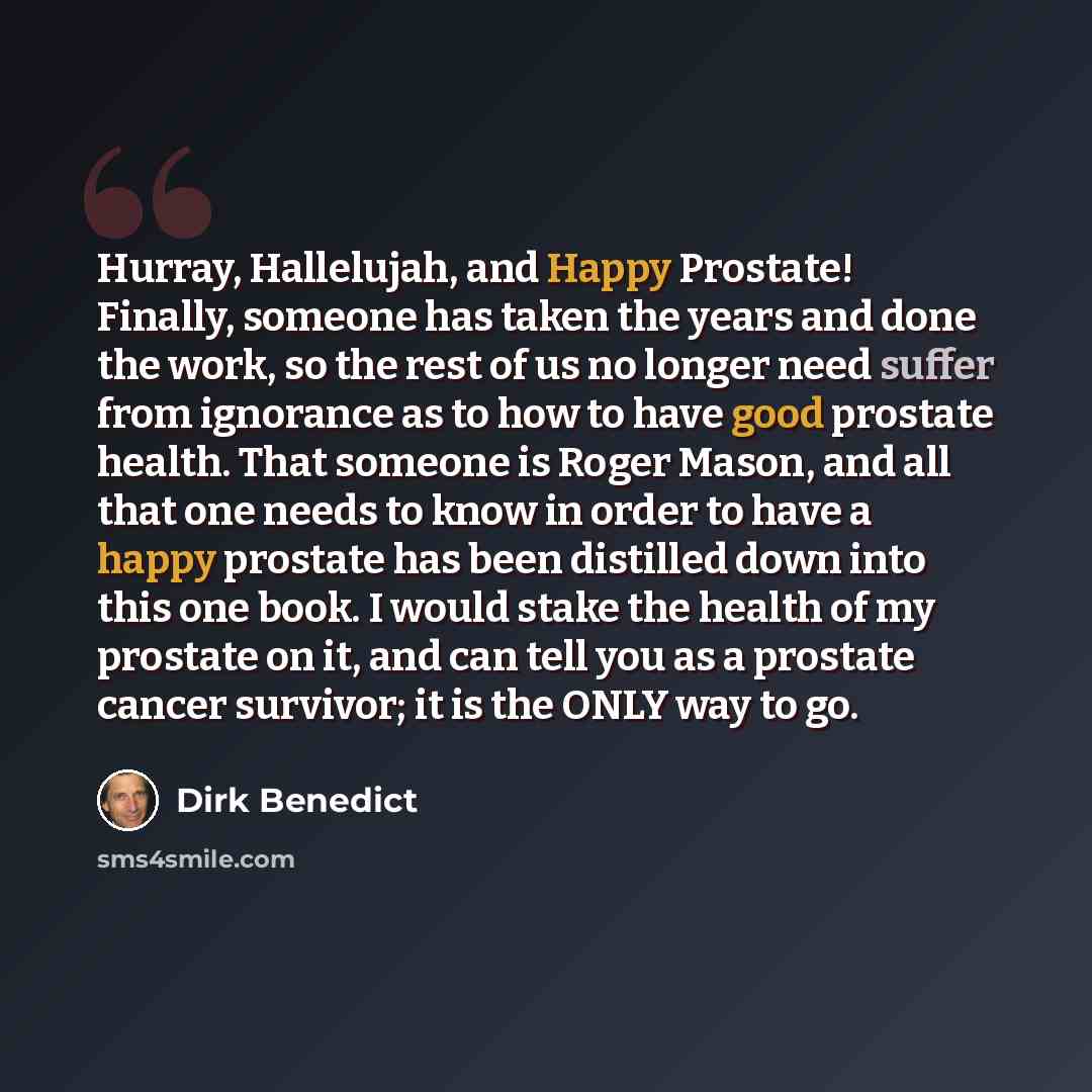 “Hurray, Hallelujah, and Happy Prostate! Finally, someone has taken the years and done the work, so the rest of us no longer need suffer from ignorance as to how to have good prostate health. That someone is Roger Mason, and all that one needs to know in order to have a happy prostate has been…” quote by Dirk Benedict