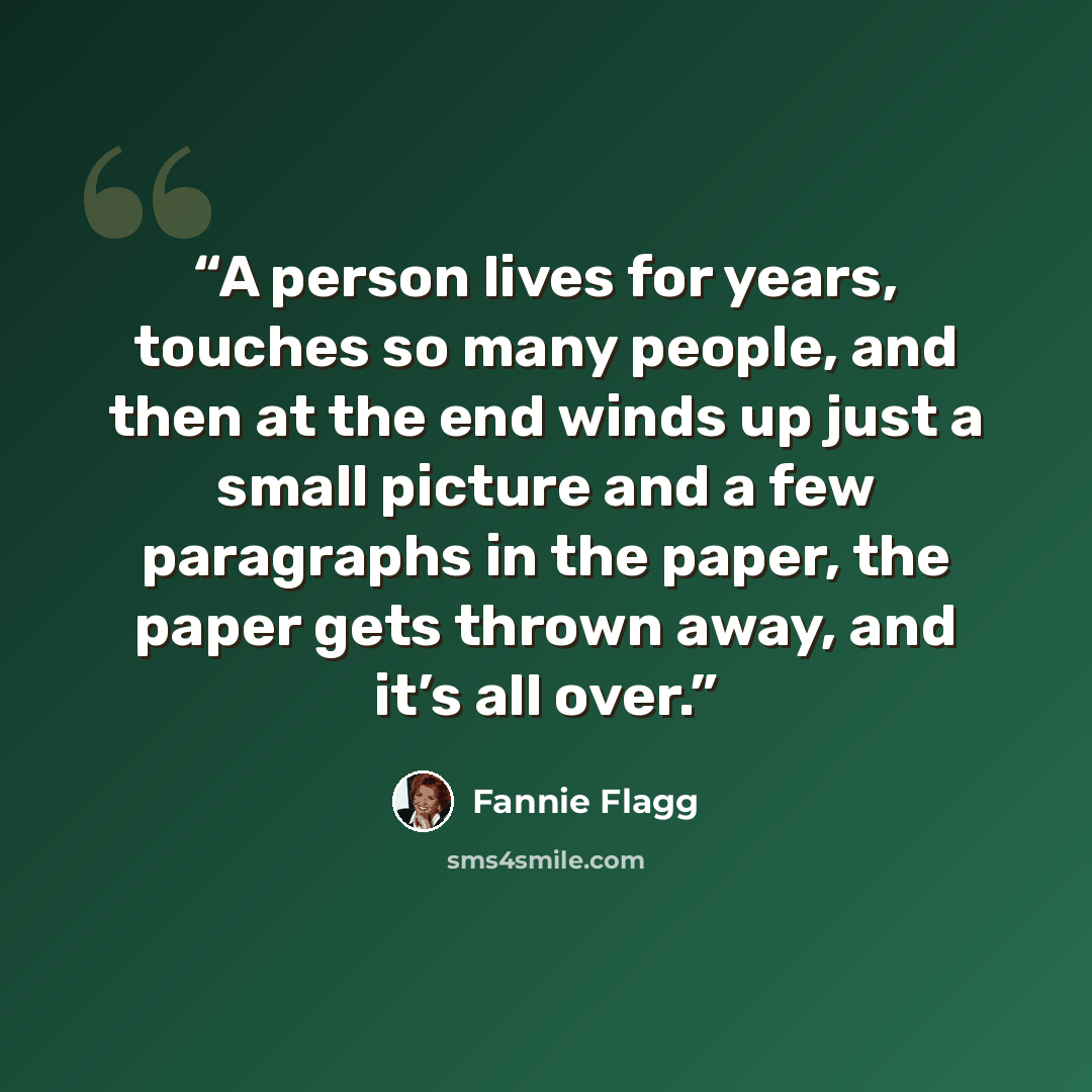 “A person lives for years, touches so many people, and then at the end winds up just a small picture and a few paragraphs in the paper, the paper gets thrown away, and it’s all over.” quote by Fannie Flagg