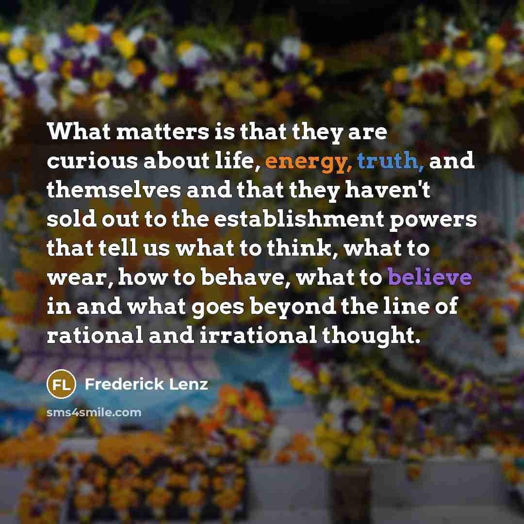 “What matters is that they are curious about life, energy, truth, and themselves and that they haven't sold out to the establishment powers that tell us what to think, what to wear, how to behave, what to believe in and what goes beyond the line of rational and irrational thought.” quote by Frederick Lenz
