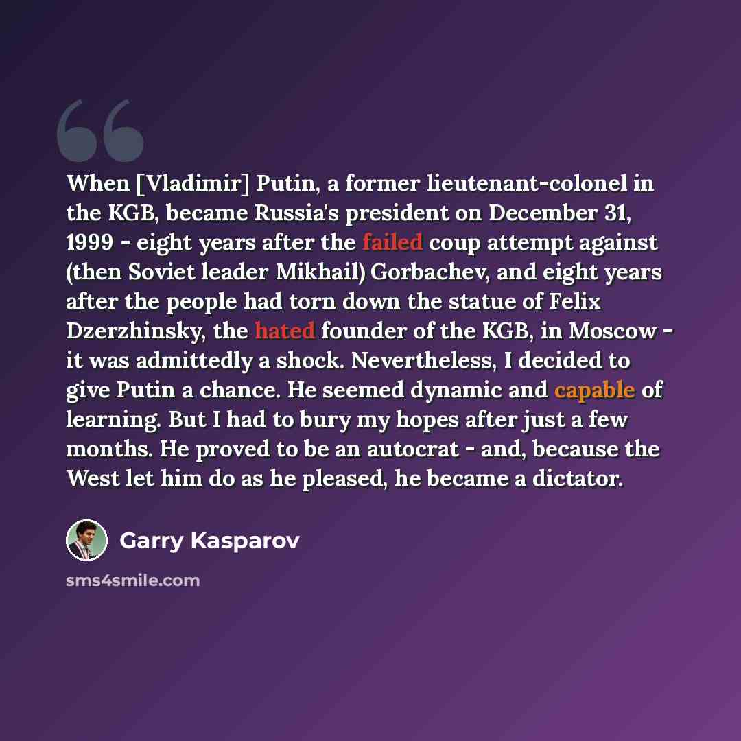 “When [Vladimir] Putin, a former lieutenant-colonel in the KGB, became Russia's president on December 31, 1999 - eight years after the failed coup attempt against (then Soviet leader Mikhail) Gorbachev, and eight years after the people had torn down the statue of Felix Dzerzhinsky, the hated…” quote by Garry Kasparov