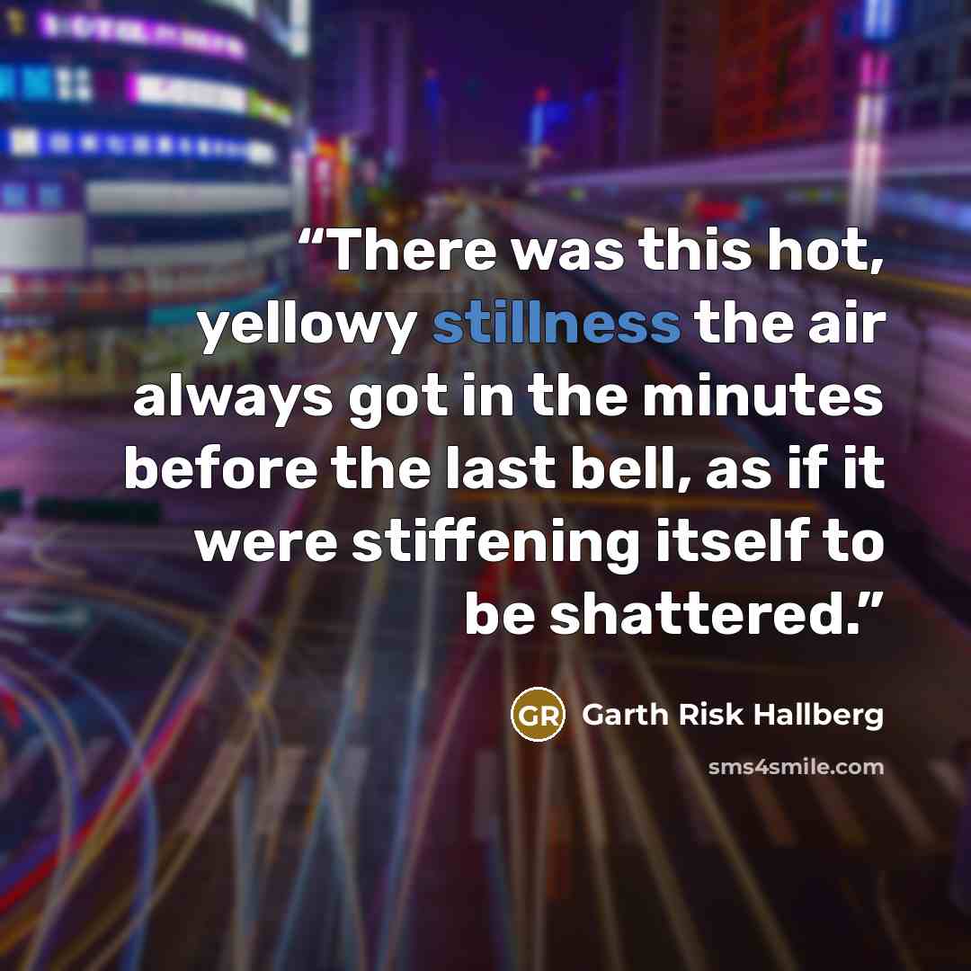 “There was this hot, yellowy stillness the air always got in the minutes before the last bell, as if it were stiffening itself to be shattered.” quote by Garth Risk Hallberg