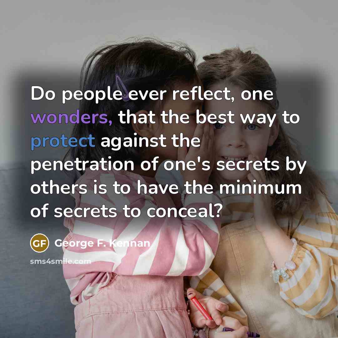“Do people ever reflect, one wonders, that the best way to protect against the penetration of one's secrets by others is to have the minimum of secrets to conceal?” quote by George F. Kennan