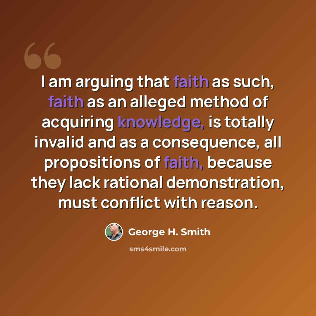 “I am arguing that faith as such, faith as an alleged method of acquiring knowledge, is totally invalid and as a consequence, all propositions of faith, because they lack rational demonstration, must conflict with reason.” quote by George H. Smith