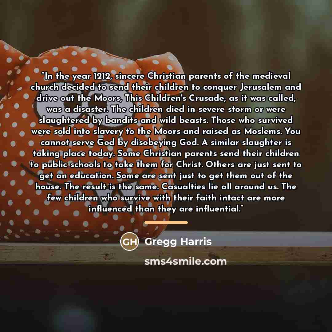 “In the year 1212, sincere Christian parents of the medieval church decided to send their children to conquer Jerusalem and drive out the Moors, This Children's Crusade, as it was called, was a disaster. The children died in severe storm or were slaughtered by bandits and wild beasts. Those who…” quote by Gregg Harris