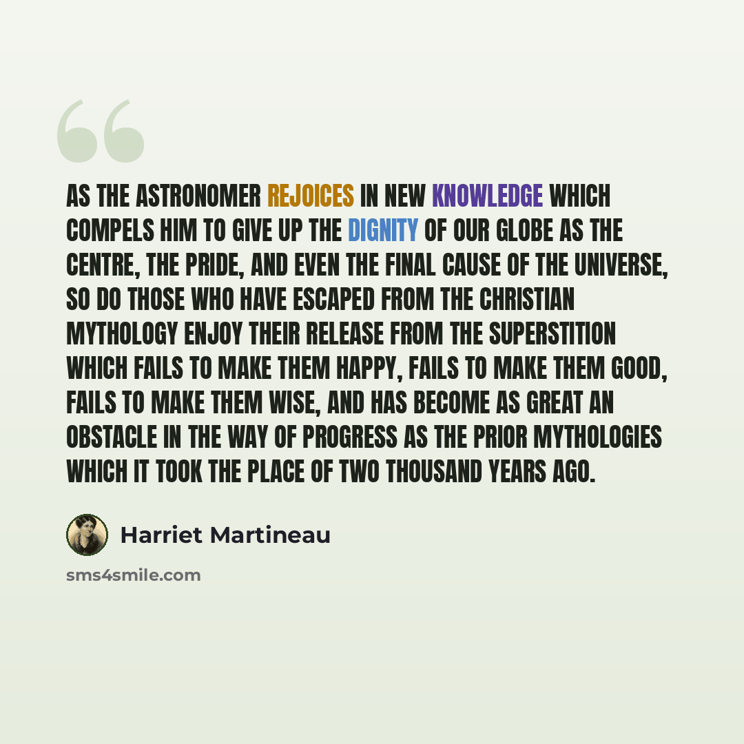“As the astronomer rejoices in new knowledge which compels him to give up the dignity of our globe as the centre, the pride, and even the final cause of the universe, so do those who have escaped from the Christian mythology enjoy their release from the superstition which fails to make them happy…” quote by Harriet Martineau