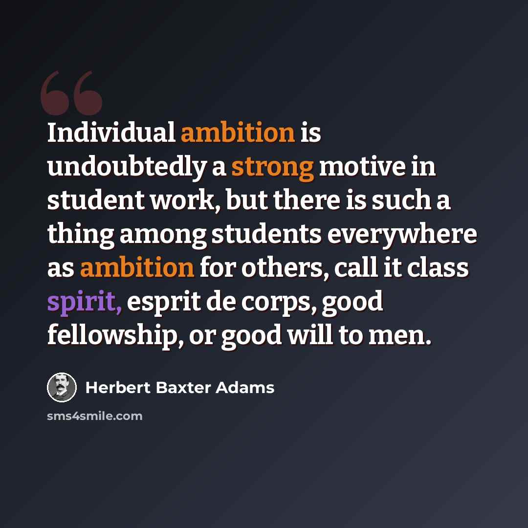 “Individual ambition is undoubtedly a strong motive in student work, but there is such a thing among students everywhere as ambition for others, call it class spirit, esprit de corps, good fellowship, or good will to men.” quote by Herbert Baxter Adams