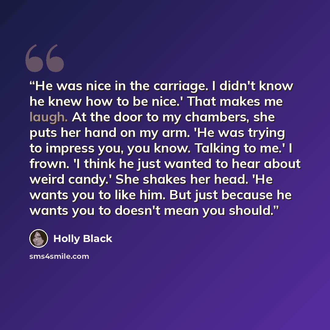 “He was nice in the carriage. I didn't know he knew how to be nice.' That makes me laugh. At the door to my chambers, she puts her hand on my arm. 'He was trying to impress you, you know. Talking to me.' I frown. 'I think he just wanted to hear about weird candy.' She shakes her head. 'He wants you…” quote by Holly Black