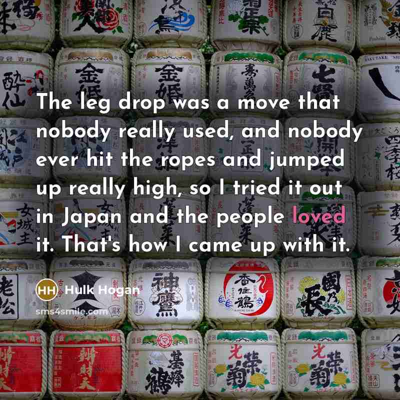 “The leg drop was a move that nobody really used, and nobody ever hit the ropes and jumped up really high, so I tried it out in Japan and the people loved it. That's how I came up with it.” quote by Hulk Hogan