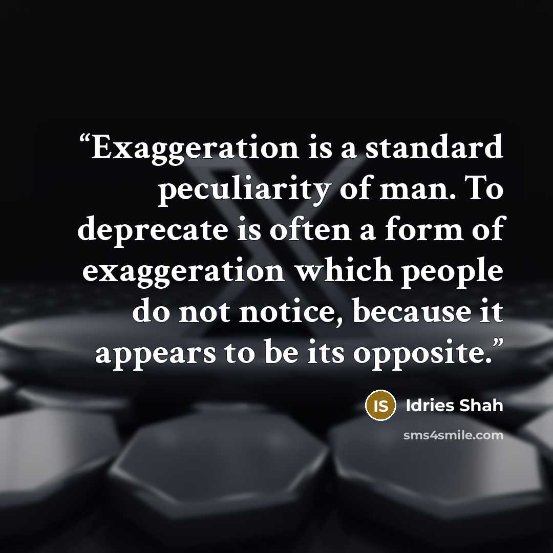 “Exaggeration is a standard peculiarity of man. To deprecate is often a form of exaggeration which people do not notice, because it appears to be its opposite.” quote by Idries Shah