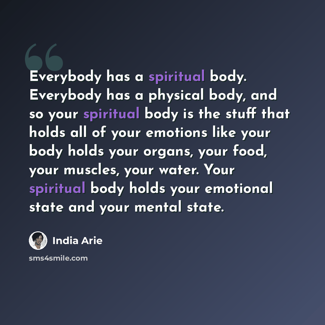 “Everybody has a spiritual body. Everybody has a physical body, and so your spiritual body is the stuff that holds all of your emotions like your body holds your organs, your food, your muscles, your water. Your spiritual body holds your emotional state and your mental state.” quote by India Arie